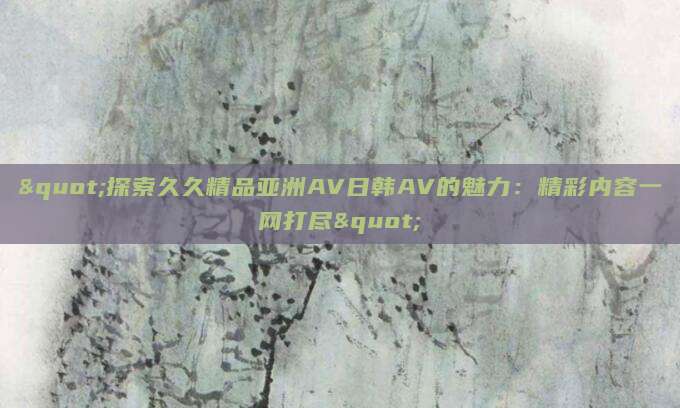 "探索久久精品亚洲AV日韩AV的魅力：精彩内容一网打尽"